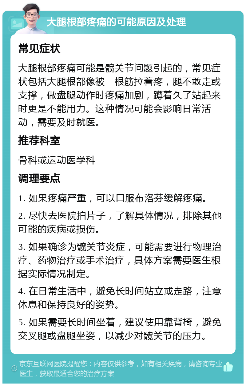 大腿根部疼痛的可能原因及处理 常见症状 大腿根部疼痛可能是髋关节问题引起的，常见症状包括大腿根部像被一根筋拉着疼，腿不敢走或支撑，做盘腿动作时疼痛加剧，蹲着久了站起来时更是不能用力。这种情况可能会影响日常活动，需要及时就医。 推荐科室 骨科或运动医学科 调理要点 1. 如果疼痛严重，可以口服布洛芬缓解疼痛。 2. 尽快去医院拍片子，了解具体情况，排除其他可能的疾病或损伤。 3. 如果确诊为髋关节炎症，可能需要进行物理治疗、药物治疗或手术治疗，具体方案需要医生根据实际情况制定。 4. 在日常生活中，避免长时间站立或走路，注意休息和保持良好的姿势。 5. 如果需要长时间坐着，建议使用靠背椅，避免交叉腿或盘腿坐姿，以减少对髋关节的压力。