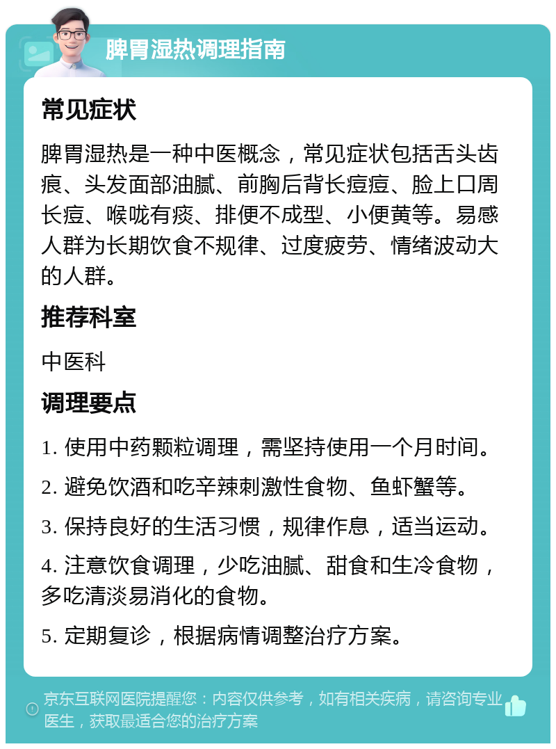 脾胃湿热调理指南 常见症状 脾胃湿热是一种中医概念，常见症状包括舌头齿痕、头发面部油腻、前胸后背长痘痘、脸上口周长痘、喉咙有痰、排便不成型、小便黄等。易感人群为长期饮食不规律、过度疲劳、情绪波动大的人群。 推荐科室 中医科 调理要点 1. 使用中药颗粒调理，需坚持使用一个月时间。 2. 避免饮酒和吃辛辣刺激性食物、鱼虾蟹等。 3. 保持良好的生活习惯，规律作息，适当运动。 4. 注意饮食调理，少吃油腻、甜食和生冷食物，多吃清淡易消化的食物。 5. 定期复诊，根据病情调整治疗方案。