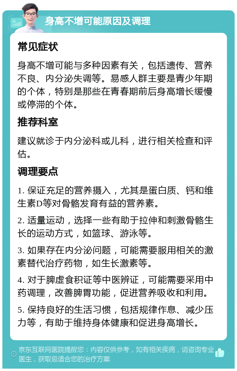 身高不增可能原因及调理 常见症状 身高不增可能与多种因素有关，包括遗传、营养不良、内分泌失调等。易感人群主要是青少年期的个体，特别是那些在青春期前后身高增长缓慢或停滞的个体。 推荐科室 建议就诊于内分泌科或儿科，进行相关检查和评估。 调理要点 1. 保证充足的营养摄入，尤其是蛋白质、钙和维生素D等对骨骼发育有益的营养素。 2. 适量运动，选择一些有助于拉伸和刺激骨骼生长的运动方式，如篮球、游泳等。 3. 如果存在内分泌问题，可能需要服用相关的激素替代治疗药物，如生长激素等。 4. 对于脾虚食积证等中医辨证，可能需要采用中药调理，改善脾胃功能，促进营养吸收和利用。 5. 保持良好的生活习惯，包括规律作息、减少压力等，有助于维持身体健康和促进身高增长。