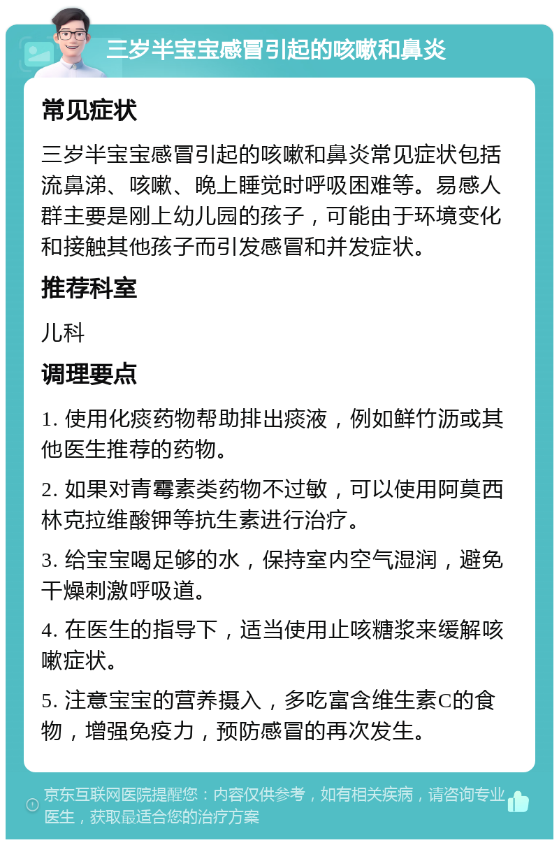 三岁半宝宝感冒引起的咳嗽和鼻炎 常见症状 三岁半宝宝感冒引起的咳嗽和鼻炎常见症状包括流鼻涕、咳嗽、晚上睡觉时呼吸困难等。易感人群主要是刚上幼儿园的孩子，可能由于环境变化和接触其他孩子而引发感冒和并发症状。 推荐科室 儿科 调理要点 1. 使用化痰药物帮助排出痰液，例如鲜竹沥或其他医生推荐的药物。 2. 如果对青霉素类药物不过敏，可以使用阿莫西林克拉维酸钾等抗生素进行治疗。 3. 给宝宝喝足够的水，保持室内空气湿润，避免干燥刺激呼吸道。 4. 在医生的指导下，适当使用止咳糖浆来缓解咳嗽症状。 5. 注意宝宝的营养摄入，多吃富含维生素C的食物，增强免疫力，预防感冒的再次发生。