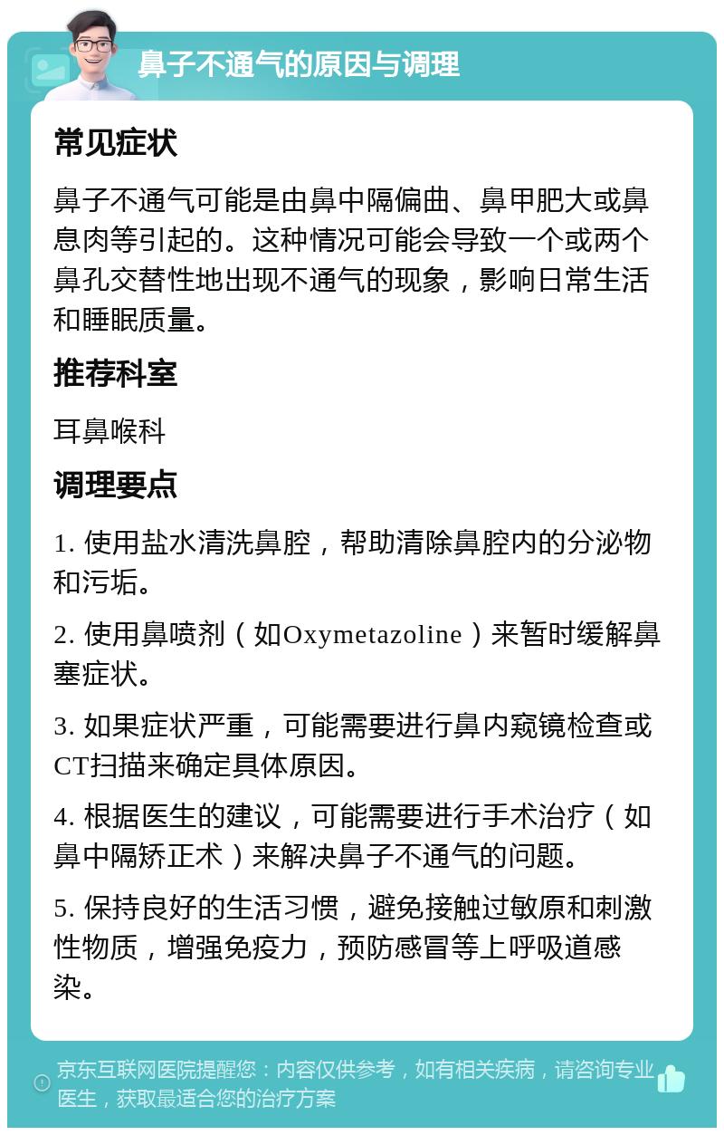 鼻子不通气的原因与调理 常见症状 鼻子不通气可能是由鼻中隔偏曲、鼻甲肥大或鼻息肉等引起的。这种情况可能会导致一个或两个鼻孔交替性地出现不通气的现象，影响日常生活和睡眠质量。 推荐科室 耳鼻喉科 调理要点 1. 使用盐水清洗鼻腔，帮助清除鼻腔内的分泌物和污垢。 2. 使用鼻喷剂（如Oxymetazoline）来暂时缓解鼻塞症状。 3. 如果症状严重，可能需要进行鼻内窥镜检查或CT扫描来确定具体原因。 4. 根据医生的建议，可能需要进行手术治疗（如鼻中隔矫正术）来解决鼻子不通气的问题。 5. 保持良好的生活习惯，避免接触过敏原和刺激性物质，增强免疫力，预防感冒等上呼吸道感染。