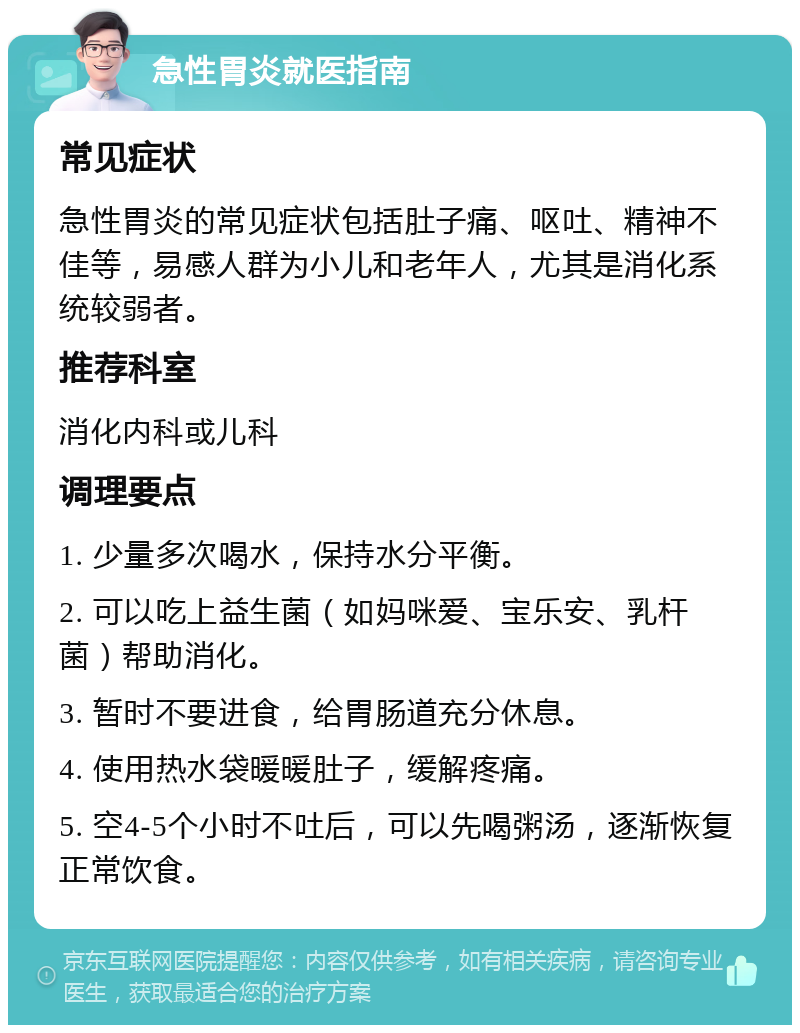 急性胃炎就医指南 常见症状 急性胃炎的常见症状包括肚子痛、呕吐、精神不佳等，易感人群为小儿和老年人，尤其是消化系统较弱者。 推荐科室 消化内科或儿科 调理要点 1. 少量多次喝水，保持水分平衡。 2. 可以吃上益生菌（如妈咪爱、宝乐安、乳杆菌）帮助消化。 3. 暂时不要进食，给胃肠道充分休息。 4. 使用热水袋暖暖肚子，缓解疼痛。 5. 空4-5个小时不吐后，可以先喝粥汤，逐渐恢复正常饮食。