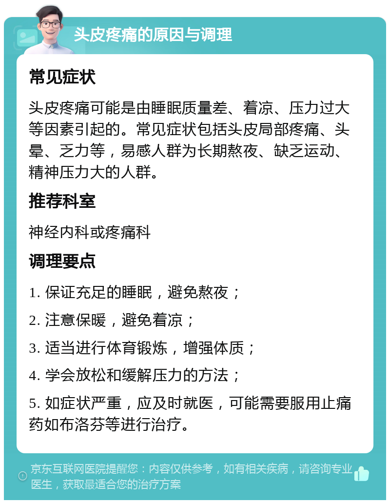 头皮疼痛的原因与调理 常见症状 头皮疼痛可能是由睡眠质量差、着凉、压力过大等因素引起的。常见症状包括头皮局部疼痛、头晕、乏力等，易感人群为长期熬夜、缺乏运动、精神压力大的人群。 推荐科室 神经内科或疼痛科 调理要点 1. 保证充足的睡眠，避免熬夜； 2. 注意保暖，避免着凉； 3. 适当进行体育锻炼，增强体质； 4. 学会放松和缓解压力的方法； 5. 如症状严重，应及时就医，可能需要服用止痛药如布洛芬等进行治疗。