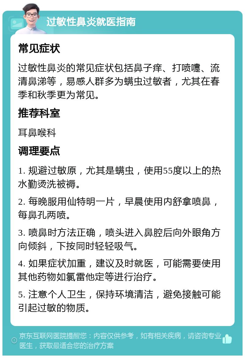 过敏性鼻炎就医指南 常见症状 过敏性鼻炎的常见症状包括鼻子痒、打喷嚏、流清鼻涕等，易感人群多为螨虫过敏者，尤其在春季和秋季更为常见。 推荐科室 耳鼻喉科 调理要点 1. 规避过敏原，尤其是螨虫，使用55度以上的热水勤烫洗被褥。 2. 每晚服用仙特明一片，早晨使用内舒拿喷鼻，每鼻孔两喷。 3. 喷鼻时方法正确，喷头进入鼻腔后向外眼角方向倾斜，下按同时轻轻吸气。 4. 如果症状加重，建议及时就医，可能需要使用其他药物如氯雷他定等进行治疗。 5. 注意个人卫生，保持环境清洁，避免接触可能引起过敏的物质。