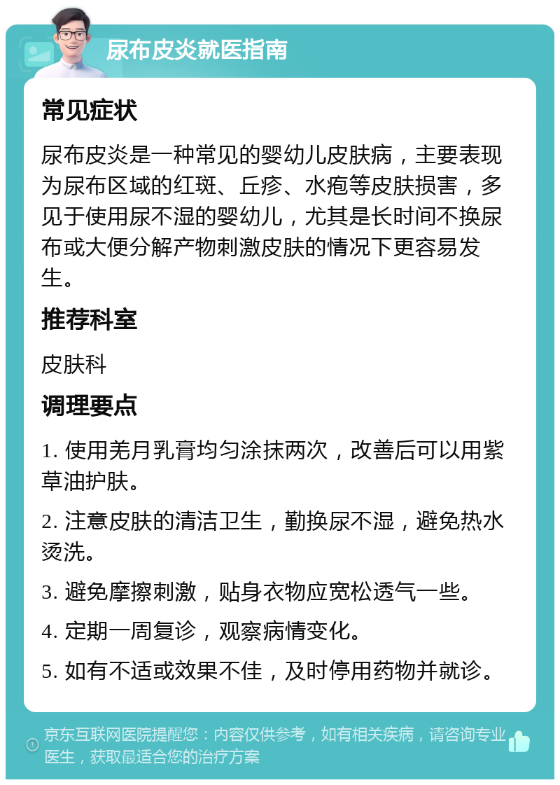 尿布皮炎就医指南 常见症状 尿布皮炎是一种常见的婴幼儿皮肤病，主要表现为尿布区域的红斑、丘疹、水疱等皮肤损害，多见于使用尿不湿的婴幼儿，尤其是长时间不换尿布或大便分解产物刺激皮肤的情况下更容易发生。 推荐科室 皮肤科 调理要点 1. 使用羌月乳膏均匀涂抹两次，改善后可以用紫草油护肤。 2. 注意皮肤的清洁卫生，勤换尿不湿，避免热水烫洗。 3. 避免摩擦刺激，贴身衣物应宽松透气一些。 4. 定期一周复诊，观察病情变化。 5. 如有不适或效果不佳，及时停用药物并就诊。