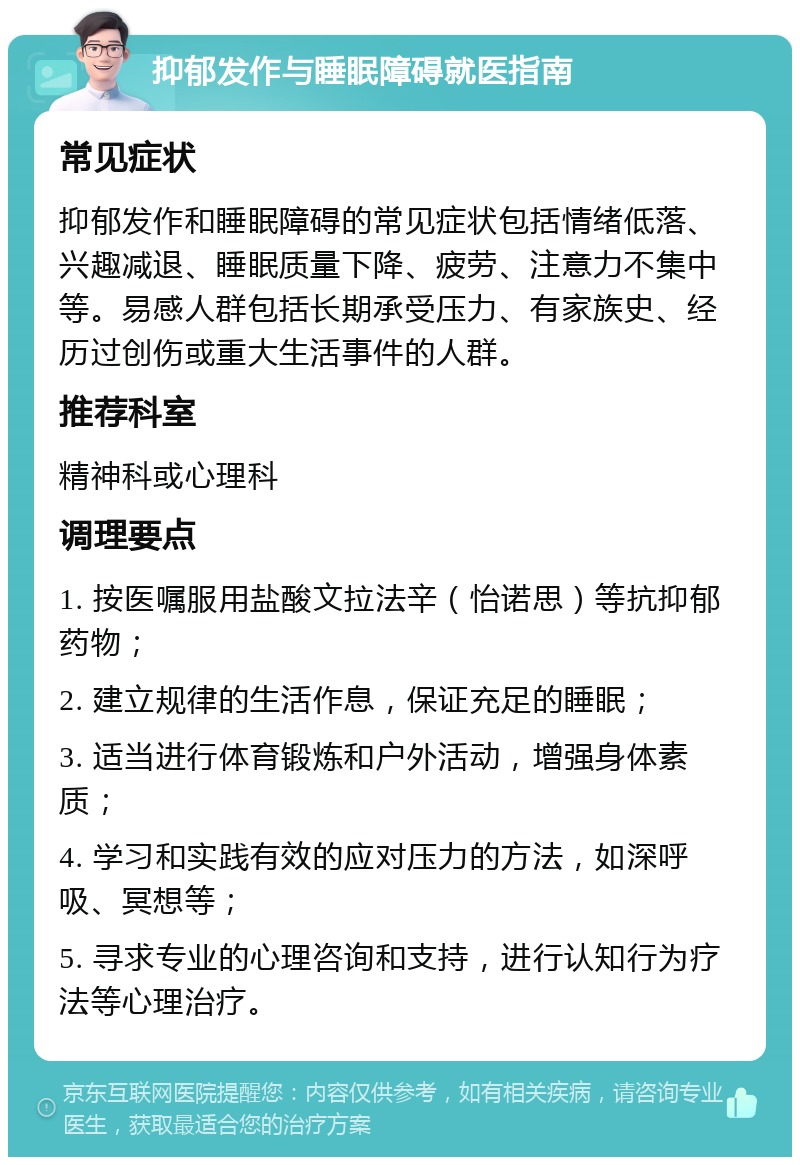 抑郁发作与睡眠障碍就医指南 常见症状 抑郁发作和睡眠障碍的常见症状包括情绪低落、兴趣减退、睡眠质量下降、疲劳、注意力不集中等。易感人群包括长期承受压力、有家族史、经历过创伤或重大生活事件的人群。 推荐科室 精神科或心理科 调理要点 1. 按医嘱服用盐酸文拉法辛（怡诺思）等抗抑郁药物； 2. 建立规律的生活作息，保证充足的睡眠； 3. 适当进行体育锻炼和户外活动，增强身体素质； 4. 学习和实践有效的应对压力的方法，如深呼吸、冥想等； 5. 寻求专业的心理咨询和支持，进行认知行为疗法等心理治疗。