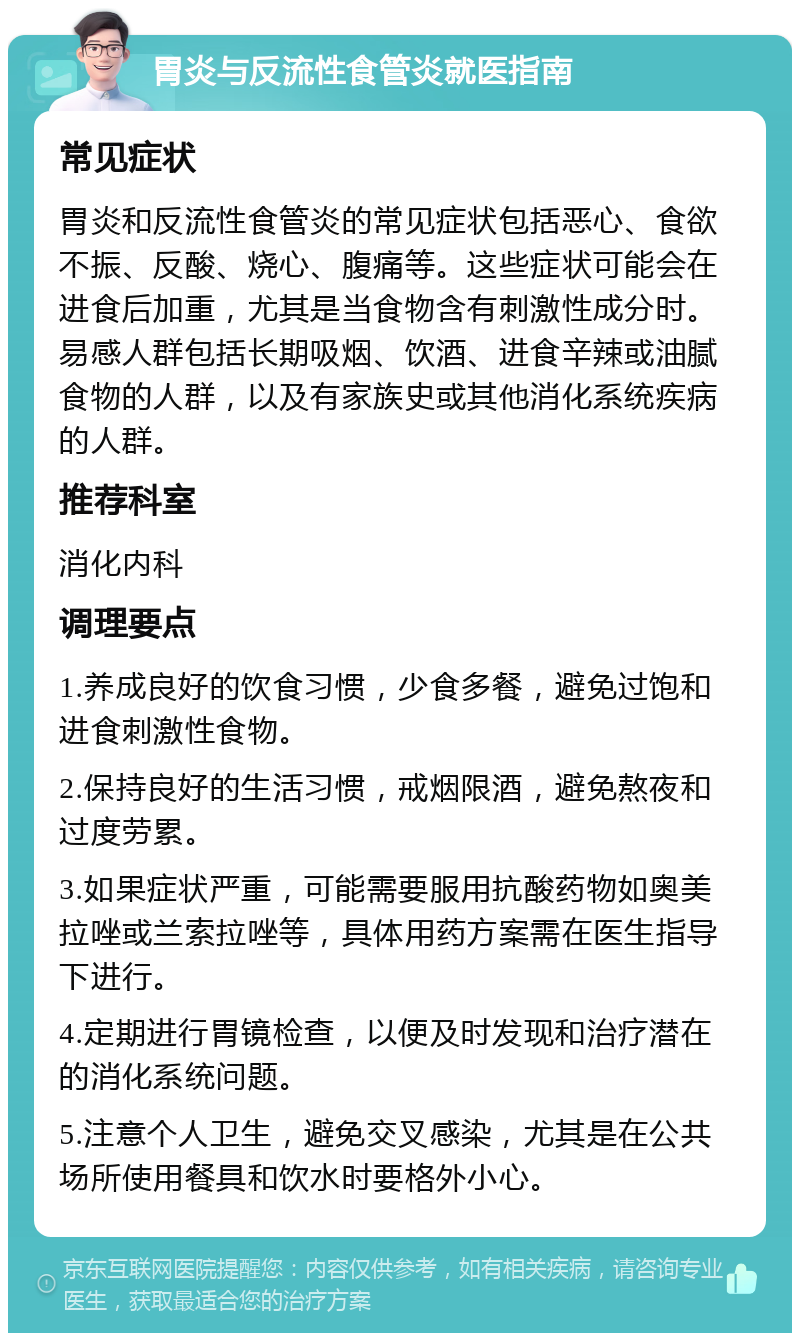 胃炎与反流性食管炎就医指南 常见症状 胃炎和反流性食管炎的常见症状包括恶心、食欲不振、反酸、烧心、腹痛等。这些症状可能会在进食后加重，尤其是当食物含有刺激性成分时。易感人群包括长期吸烟、饮酒、进食辛辣或油腻食物的人群，以及有家族史或其他消化系统疾病的人群。 推荐科室 消化内科 调理要点 1.养成良好的饮食习惯，少食多餐，避免过饱和进食刺激性食物。 2.保持良好的生活习惯，戒烟限酒，避免熬夜和过度劳累。 3.如果症状严重，可能需要服用抗酸药物如奥美拉唑或兰索拉唑等，具体用药方案需在医生指导下进行。 4.定期进行胃镜检查，以便及时发现和治疗潜在的消化系统问题。 5.注意个人卫生，避免交叉感染，尤其是在公共场所使用餐具和饮水时要格外小心。