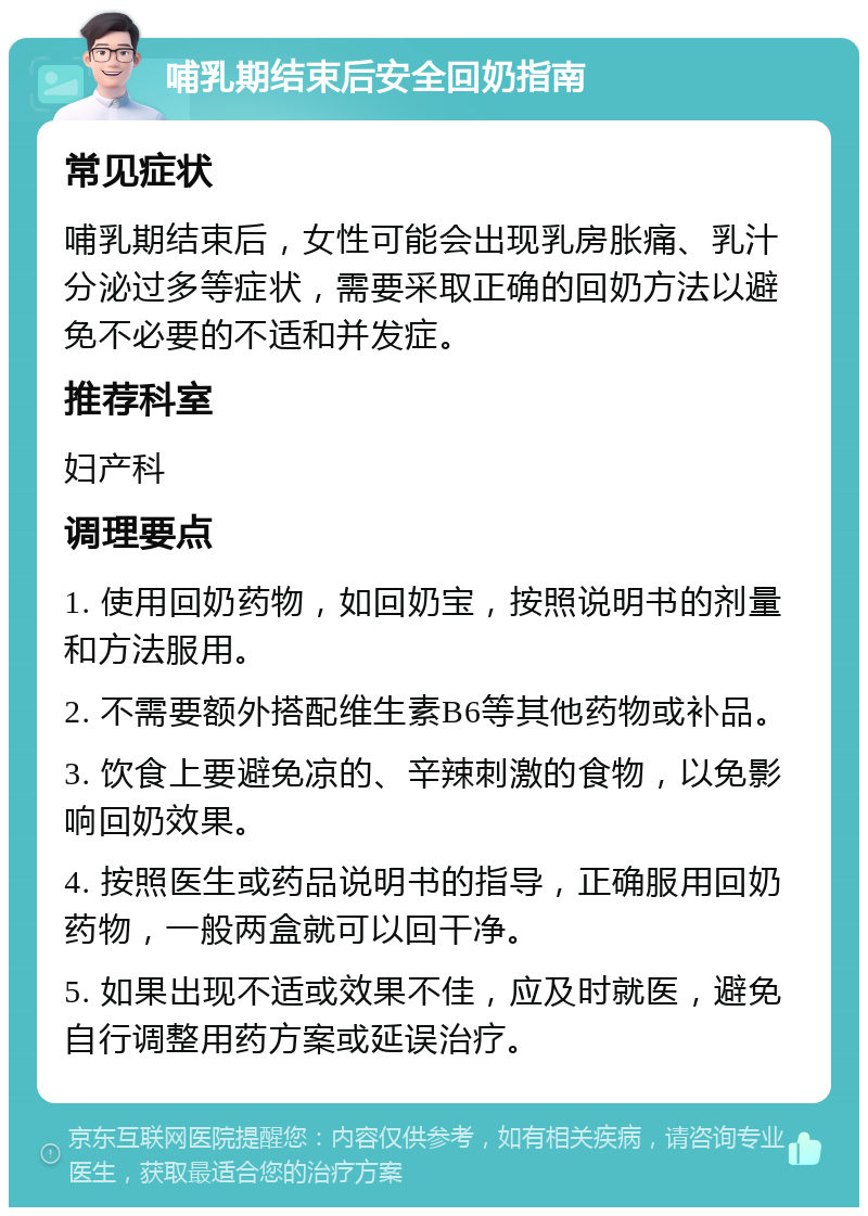 哺乳期结束后安全回奶指南 常见症状 哺乳期结束后，女性可能会出现乳房胀痛、乳汁分泌过多等症状，需要采取正确的回奶方法以避免不必要的不适和并发症。 推荐科室 妇产科 调理要点 1. 使用回奶药物，如回奶宝，按照说明书的剂量和方法服用。 2. 不需要额外搭配维生素B6等其他药物或补品。 3. 饮食上要避免凉的、辛辣刺激的食物，以免影响回奶效果。 4. 按照医生或药品说明书的指导，正确服用回奶药物，一般两盒就可以回干净。 5. 如果出现不适或效果不佳，应及时就医，避免自行调整用药方案或延误治疗。