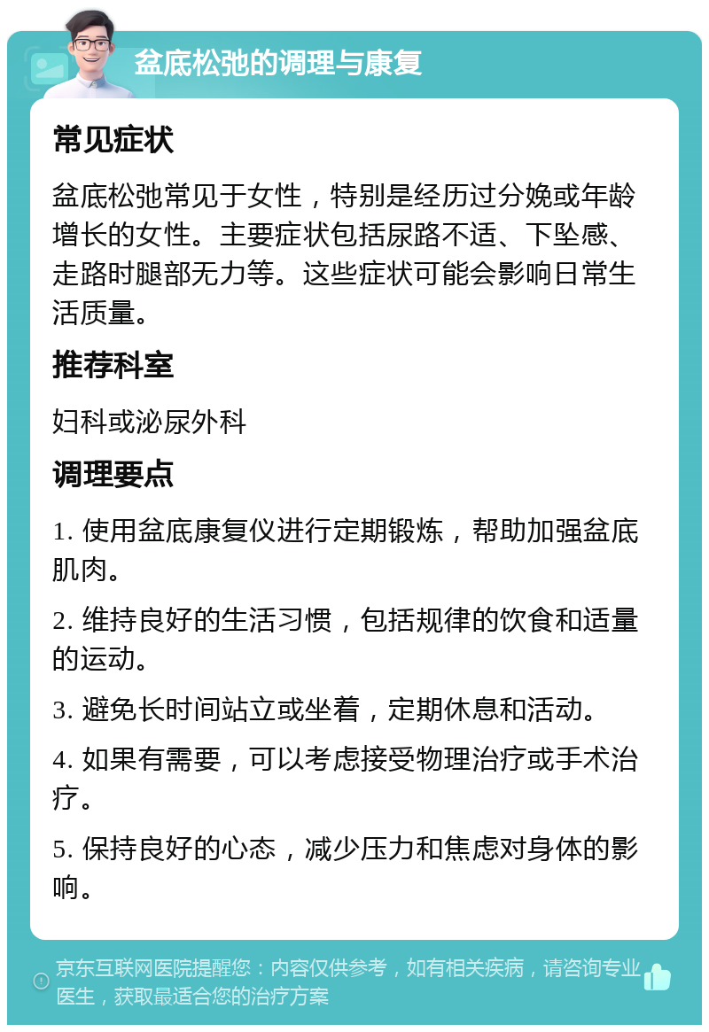 盆底松弛的调理与康复 常见症状 盆底松弛常见于女性，特别是经历过分娩或年龄增长的女性。主要症状包括尿路不适、下坠感、走路时腿部无力等。这些症状可能会影响日常生活质量。 推荐科室 妇科或泌尿外科 调理要点 1. 使用盆底康复仪进行定期锻炼，帮助加强盆底肌肉。 2. 维持良好的生活习惯，包括规律的饮食和适量的运动。 3. 避免长时间站立或坐着，定期休息和活动。 4. 如果有需要，可以考虑接受物理治疗或手术治疗。 5. 保持良好的心态，减少压力和焦虑对身体的影响。