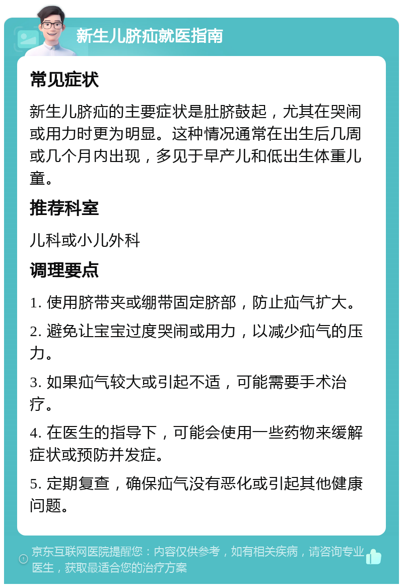 新生儿脐疝就医指南 常见症状 新生儿脐疝的主要症状是肚脐鼓起，尤其在哭闹或用力时更为明显。这种情况通常在出生后几周或几个月内出现，多见于早产儿和低出生体重儿童。 推荐科室 儿科或小儿外科 调理要点 1. 使用脐带夹或绷带固定脐部，防止疝气扩大。 2. 避免让宝宝过度哭闹或用力，以减少疝气的压力。 3. 如果疝气较大或引起不适，可能需要手术治疗。 4. 在医生的指导下，可能会使用一些药物来缓解症状或预防并发症。 5. 定期复查，确保疝气没有恶化或引起其他健康问题。