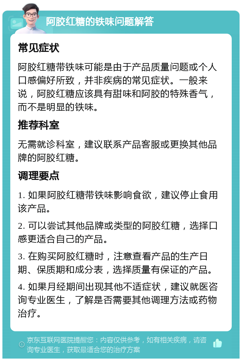 阿胶红糖的铁味问题解答 常见症状 阿胶红糖带铁味可能是由于产品质量问题或个人口感偏好所致，并非疾病的常见症状。一般来说，阿胶红糖应该具有甜味和阿胶的特殊香气，而不是明显的铁味。 推荐科室 无需就诊科室，建议联系产品客服或更换其他品牌的阿胶红糖。 调理要点 1. 如果阿胶红糖带铁味影响食欲，建议停止食用该产品。 2. 可以尝试其他品牌或类型的阿胶红糖，选择口感更适合自己的产品。 3. 在购买阿胶红糖时，注意查看产品的生产日期、保质期和成分表，选择质量有保证的产品。 4. 如果月经期间出现其他不适症状，建议就医咨询专业医生，了解是否需要其他调理方法或药物治疗。