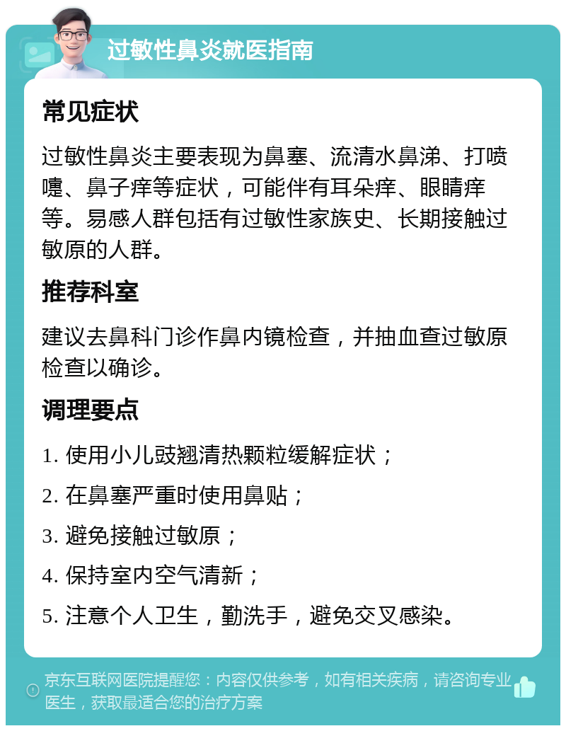 过敏性鼻炎就医指南 常见症状 过敏性鼻炎主要表现为鼻塞、流清水鼻涕、打喷嚏、鼻子痒等症状，可能伴有耳朵痒、眼睛痒等。易感人群包括有过敏性家族史、长期接触过敏原的人群。 推荐科室 建议去鼻科门诊作鼻内镜检查，并抽血查过敏原检查以确诊。 调理要点 1. 使用小儿豉翘清热颗粒缓解症状； 2. 在鼻塞严重时使用鼻贴； 3. 避免接触过敏原； 4. 保持室内空气清新； 5. 注意个人卫生，勤洗手，避免交叉感染。