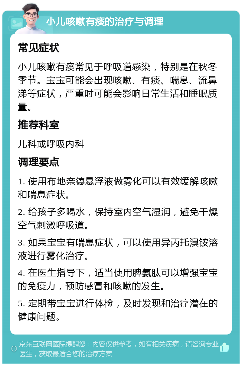 小儿咳嗽有痰的治疗与调理 常见症状 小儿咳嗽有痰常见于呼吸道感染，特别是在秋冬季节。宝宝可能会出现咳嗽、有痰、喘息、流鼻涕等症状，严重时可能会影响日常生活和睡眠质量。 推荐科室 儿科或呼吸内科 调理要点 1. 使用布地奈德悬浮液做雾化可以有效缓解咳嗽和喘息症状。 2. 给孩子多喝水，保持室内空气湿润，避免干燥空气刺激呼吸道。 3. 如果宝宝有喘息症状，可以使用异丙托溴铵溶液进行雾化治疗。 4. 在医生指导下，适当使用脾氨肽可以增强宝宝的免疫力，预防感冒和咳嗽的发生。 5. 定期带宝宝进行体检，及时发现和治疗潜在的健康问题。