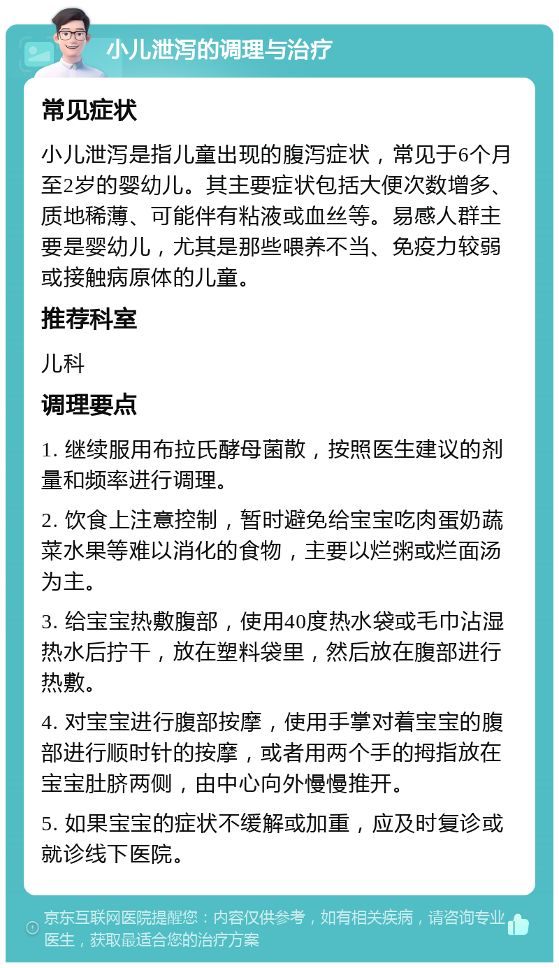 小儿泄泻的调理与治疗 常见症状 小儿泄泻是指儿童出现的腹泻症状，常见于6个月至2岁的婴幼儿。其主要症状包括大便次数增多、质地稀薄、可能伴有粘液或血丝等。易感人群主要是婴幼儿，尤其是那些喂养不当、免疫力较弱或接触病原体的儿童。 推荐科室 儿科 调理要点 1. 继续服用布拉氏酵母菌散，按照医生建议的剂量和频率进行调理。 2. 饮食上注意控制，暂时避免给宝宝吃肉蛋奶蔬菜水果等难以消化的食物，主要以烂粥或烂面汤为主。 3. 给宝宝热敷腹部，使用40度热水袋或毛巾沾湿热水后拧干，放在塑料袋里，然后放在腹部进行热敷。 4. 对宝宝进行腹部按摩，使用手掌对着宝宝的腹部进行顺时针的按摩，或者用两个手的拇指放在宝宝肚脐两侧，由中心向外慢慢推开。 5. 如果宝宝的症状不缓解或加重，应及时复诊或就诊线下医院。