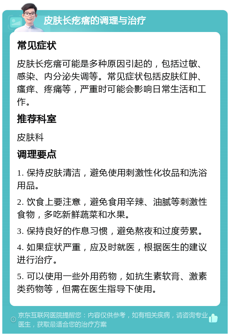 皮肤长疙瘩的调理与治疗 常见症状 皮肤长疙瘩可能是多种原因引起的，包括过敏、感染、内分泌失调等。常见症状包括皮肤红肿、瘙痒、疼痛等，严重时可能会影响日常生活和工作。 推荐科室 皮肤科 调理要点 1. 保持皮肤清洁，避免使用刺激性化妆品和洗浴用品。 2. 饮食上要注意，避免食用辛辣、油腻等刺激性食物，多吃新鲜蔬菜和水果。 3. 保持良好的作息习惯，避免熬夜和过度劳累。 4. 如果症状严重，应及时就医，根据医生的建议进行治疗。 5. 可以使用一些外用药物，如抗生素软膏、激素类药物等，但需在医生指导下使用。