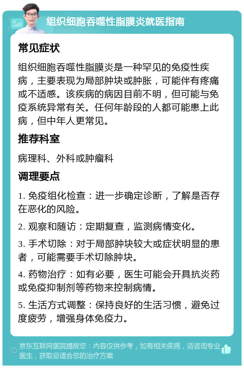 组织细胞吞噬性脂膜炎就医指南 常见症状 组织细胞吞噬性脂膜炎是一种罕见的免疫性疾病，主要表现为局部肿块或肿胀，可能伴有疼痛或不适感。该疾病的病因目前不明，但可能与免疫系统异常有关。任何年龄段的人都可能患上此病，但中年人更常见。 推荐科室 病理科、外科或肿瘤科 调理要点 1. 免疫组化检查：进一步确定诊断，了解是否存在恶化的风险。 2. 观察和随访：定期复查，监测病情变化。 3. 手术切除：对于局部肿块较大或症状明显的患者，可能需要手术切除肿块。 4. 药物治疗：如有必要，医生可能会开具抗炎药或免疫抑制剂等药物来控制病情。 5. 生活方式调整：保持良好的生活习惯，避免过度疲劳，增强身体免疫力。