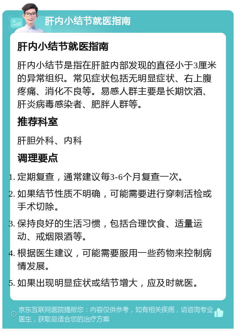 肝内小结节就医指南 肝内小结节就医指南 肝内小结节是指在肝脏内部发现的直径小于3厘米的异常组织。常见症状包括无明显症状、右上腹疼痛、消化不良等。易感人群主要是长期饮酒、肝炎病毒感染者、肥胖人群等。 推荐科室 肝胆外科、内科 调理要点 定期复查，通常建议每3-6个月复查一次。 如果结节性质不明确，可能需要进行穿刺活检或手术切除。 保持良好的生活习惯，包括合理饮食、适量运动、戒烟限酒等。 根据医生建议，可能需要服用一些药物来控制病情发展。 如果出现明显症状或结节增大，应及时就医。