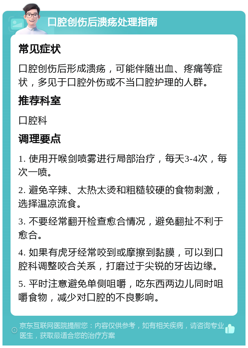 口腔创伤后溃疡处理指南 常见症状 口腔创伤后形成溃疡，可能伴随出血、疼痛等症状，多见于口腔外伤或不当口腔护理的人群。 推荐科室 口腔科 调理要点 1. 使用开喉剑喷雾进行局部治疗，每天3-4次，每次一喷。 2. 避免辛辣、太热太烫和粗糙较硬的食物刺激，选择温凉流食。 3. 不要经常翻开检查愈合情况，避免翻扯不利于愈合。 4. 如果有虎牙经常咬到或摩擦到黏膜，可以到口腔科调整咬合关系，打磨过于尖锐的牙齿边缘。 5. 平时注意避免单侧咀嚼，吃东西两边儿同时咀嚼食物，减少对口腔的不良影响。