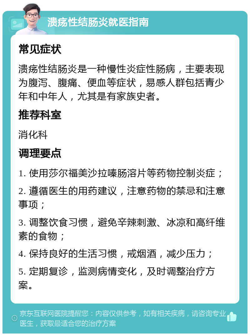 溃疡性结肠炎就医指南 常见症状 溃疡性结肠炎是一种慢性炎症性肠病，主要表现为腹泻、腹痛、便血等症状，易感人群包括青少年和中年人，尤其是有家族史者。 推荐科室 消化科 调理要点 1. 使用莎尔福美沙拉嗪肠溶片等药物控制炎症； 2. 遵循医生的用药建议，注意药物的禁忌和注意事项； 3. 调整饮食习惯，避免辛辣刺激、冰凉和高纤维素的食物； 4. 保持良好的生活习惯，戒烟酒，减少压力； 5. 定期复诊，监测病情变化，及时调整治疗方案。