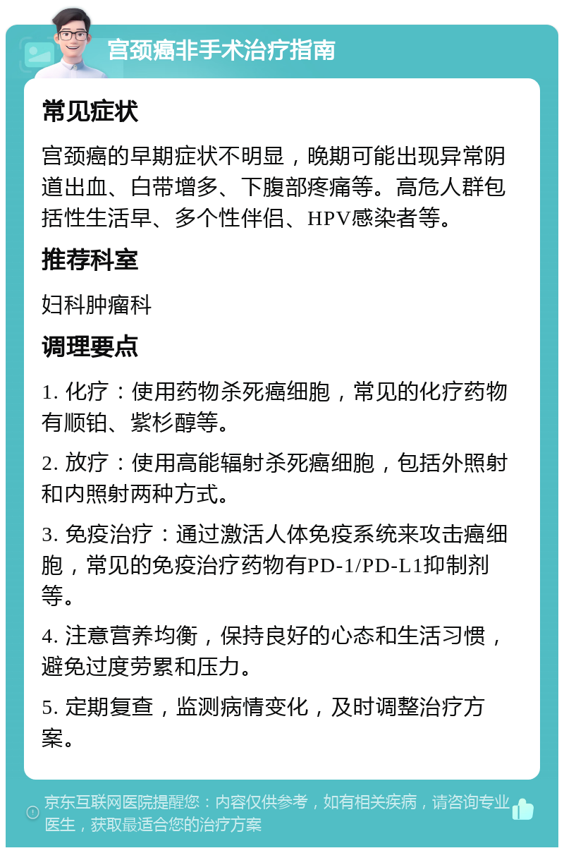 宫颈癌非手术治疗指南 常见症状 宫颈癌的早期症状不明显，晚期可能出现异常阴道出血、白带增多、下腹部疼痛等。高危人群包括性生活早、多个性伴侣、HPV感染者等。 推荐科室 妇科肿瘤科 调理要点 1. 化疗：使用药物杀死癌细胞，常见的化疗药物有顺铂、紫杉醇等。 2. 放疗：使用高能辐射杀死癌细胞，包括外照射和内照射两种方式。 3. 免疫治疗：通过激活人体免疫系统来攻击癌细胞，常见的免疫治疗药物有PD-1/PD-L1抑制剂等。 4. 注意营养均衡，保持良好的心态和生活习惯，避免过度劳累和压力。 5. 定期复查，监测病情变化，及时调整治疗方案。