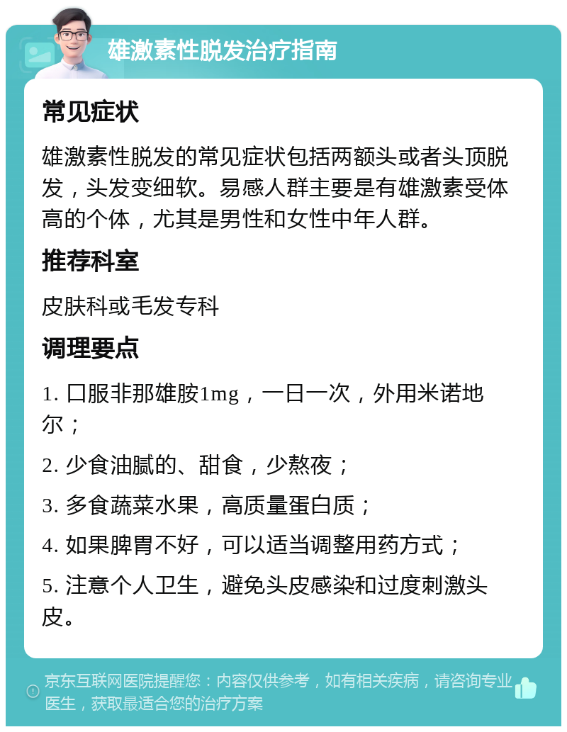 雄激素性脱发治疗指南 常见症状 雄激素性脱发的常见症状包括两额头或者头顶脱发，头发变细软。易感人群主要是有雄激素受体高的个体，尤其是男性和女性中年人群。 推荐科室 皮肤科或毛发专科 调理要点 1. 口服非那雄胺1mg，一日一次，外用米诺地尔； 2. 少食油腻的、甜食，少熬夜； 3. 多食蔬菜水果，高质量蛋白质； 4. 如果脾胃不好，可以适当调整用药方式； 5. 注意个人卫生，避免头皮感染和过度刺激头皮。