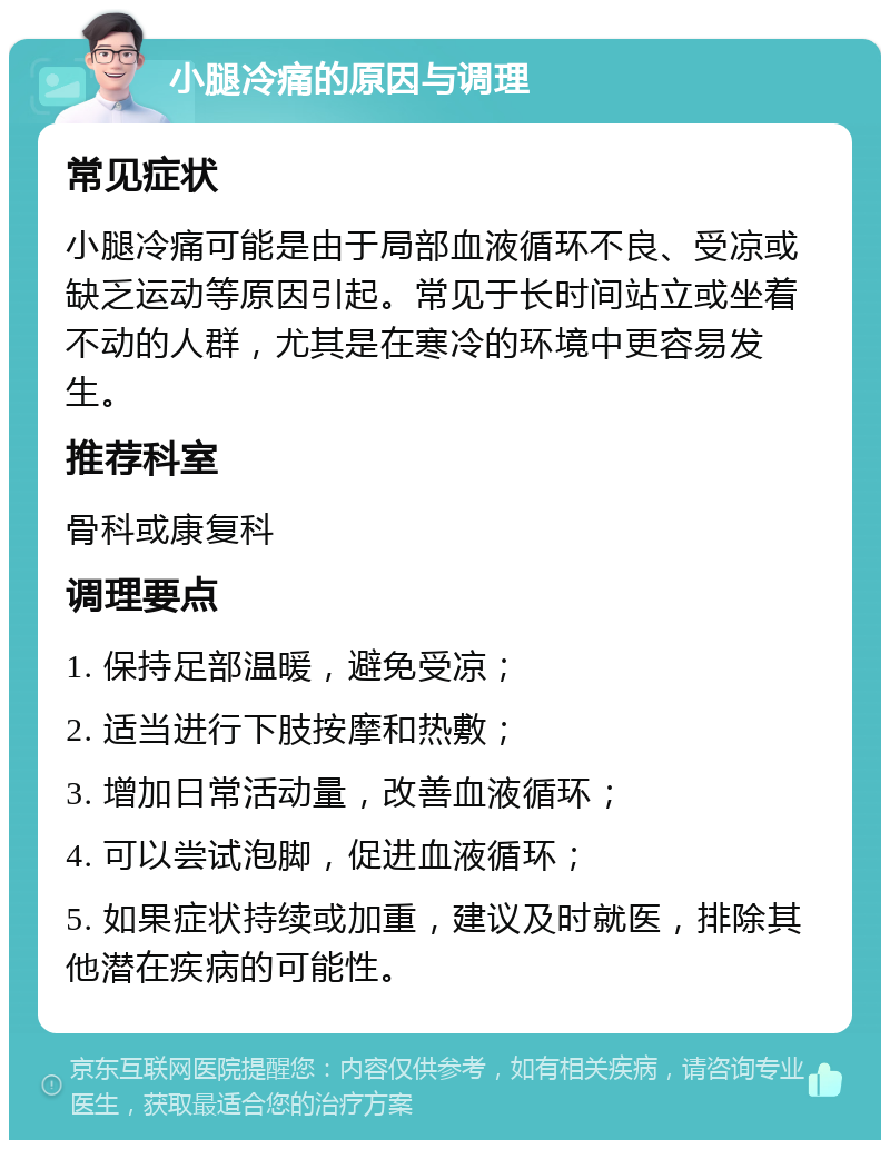 小腿冷痛的原因与调理 常见症状 小腿冷痛可能是由于局部血液循环不良、受凉或缺乏运动等原因引起。常见于长时间站立或坐着不动的人群，尤其是在寒冷的环境中更容易发生。 推荐科室 骨科或康复科 调理要点 1. 保持足部温暖，避免受凉； 2. 适当进行下肢按摩和热敷； 3. 增加日常活动量，改善血液循环； 4. 可以尝试泡脚，促进血液循环； 5. 如果症状持续或加重，建议及时就医，排除其他潜在疾病的可能性。