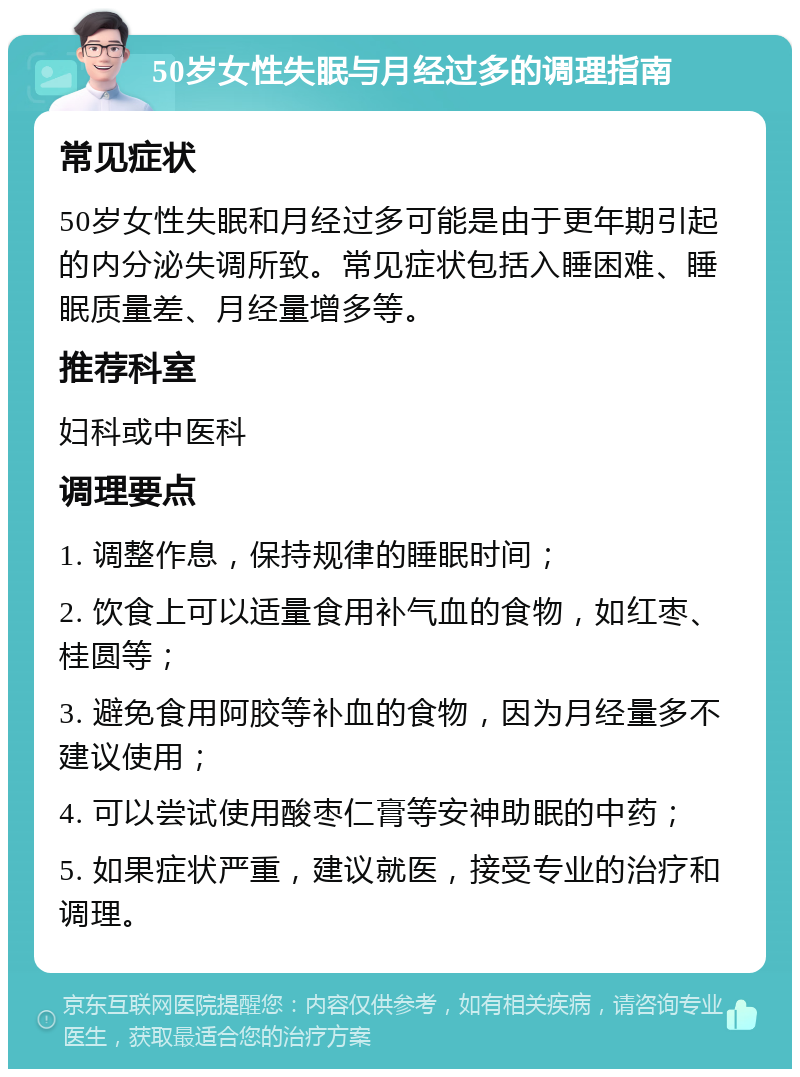 50岁女性失眠与月经过多的调理指南 常见症状 50岁女性失眠和月经过多可能是由于更年期引起的内分泌失调所致。常见症状包括入睡困难、睡眠质量差、月经量增多等。 推荐科室 妇科或中医科 调理要点 1. 调整作息，保持规律的睡眠时间； 2. 饮食上可以适量食用补气血的食物，如红枣、桂圆等； 3. 避免食用阿胶等补血的食物，因为月经量多不建议使用； 4. 可以尝试使用酸枣仁膏等安神助眠的中药； 5. 如果症状严重，建议就医，接受专业的治疗和调理。