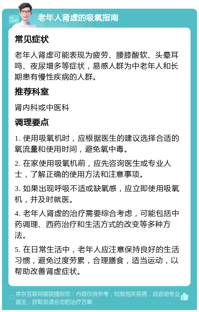 老年人肾虚的吸氧指南 常见症状 老年人肾虚可能表现为疲劳、腰膝酸软、头晕耳鸣、夜尿增多等症状，易感人群为中老年人和长期患有慢性疾病的人群。 推荐科室 肾内科或中医科 调理要点 1. 使用吸氧机时，应根据医生的建议选择合适的氧流量和使用时间，避免氧中毒。 2. 在家使用吸氧机前，应先咨询医生或专业人士，了解正确的使用方法和注意事项。 3. 如果出现呼吸不适或缺氧感，应立即使用吸氧机，并及时就医。 4. 老年人肾虚的治疗需要综合考虑，可能包括中药调理、西药治疗和生活方式的改变等多种方法。 5. 在日常生活中，老年人应注意保持良好的生活习惯，避免过度劳累，合理膳食，适当运动，以帮助改善肾虚症状。