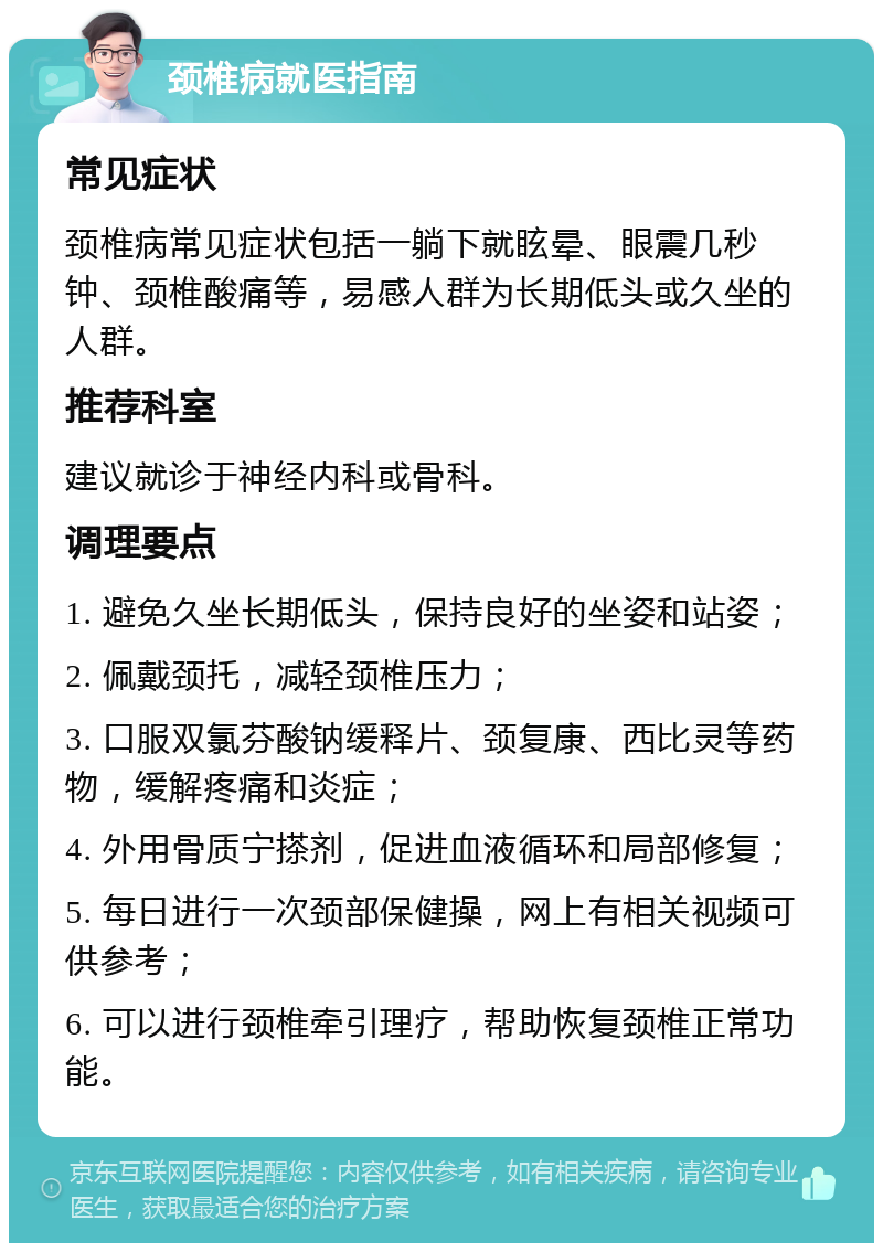 颈椎病就医指南 常见症状 颈椎病常见症状包括一躺下就眩晕、眼震几秒钟、颈椎酸痛等，易感人群为长期低头或久坐的人群。 推荐科室 建议就诊于神经内科或骨科。 调理要点 1. 避免久坐长期低头，保持良好的坐姿和站姿； 2. 佩戴颈托，减轻颈椎压力； 3. 口服双氯芬酸钠缓释片、颈复康、西比灵等药物，缓解疼痛和炎症； 4. 外用骨质宁搽剂，促进血液循环和局部修复； 5. 每日进行一次颈部保健操，网上有相关视频可供参考； 6. 可以进行颈椎牵引理疗，帮助恢复颈椎正常功能。