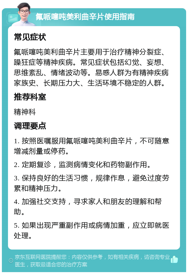 氟哌噻吨美利曲辛片使用指南 常见症状 氟哌噻吨美利曲辛片主要用于治疗精神分裂症、躁狂症等精神疾病。常见症状包括幻觉、妄想、思维紊乱、情绪波动等。易感人群为有精神疾病家族史、长期压力大、生活环境不稳定的人群。 推荐科室 精神科 调理要点 1. 按照医嘱服用氟哌噻吨美利曲辛片，不可随意增减剂量或停药。 2. 定期复诊，监测病情变化和药物副作用。 3. 保持良好的生活习惯，规律作息，避免过度劳累和精神压力。 4. 加强社交支持，寻求家人和朋友的理解和帮助。 5. 如果出现严重副作用或病情加重，应立即就医处理。