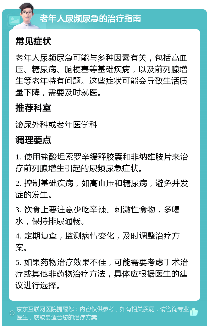 老年人尿频尿急的治疗指南 常见症状 老年人尿频尿急可能与多种因素有关，包括高血压、糖尿病、脑梗塞等基础疾病，以及前列腺增生等老年特有问题。这些症状可能会导致生活质量下降，需要及时就医。 推荐科室 泌尿外科或老年医学科 调理要点 1. 使用盐酸坦索罗辛缓释胶囊和非纳雄胺片来治疗前列腺增生引起的尿频尿急症状。 2. 控制基础疾病，如高血压和糖尿病，避免并发症的发生。 3. 饮食上要注意少吃辛辣、刺激性食物，多喝水，保持排尿通畅。 4. 定期复查，监测病情变化，及时调整治疗方案。 5. 如果药物治疗效果不佳，可能需要考虑手术治疗或其他非药物治疗方法，具体应根据医生的建议进行选择。