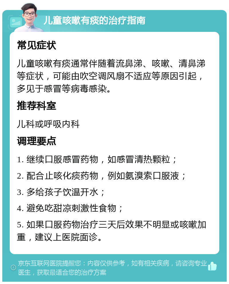 儿童咳嗽有痰的治疗指南 常见症状 儿童咳嗽有痰通常伴随着流鼻涕、咳嗽、清鼻涕等症状，可能由吹空调风扇不适应等原因引起，多见于感冒等病毒感染。 推荐科室 儿科或呼吸内科 调理要点 1. 继续口服感冒药物，如感冒清热颗粒； 2. 配合止咳化痰药物，例如氨溴索口服液； 3. 多给孩子饮温开水； 4. 避免吃甜凉刺激性食物； 5. 如果口服药物治疗三天后效果不明显或咳嗽加重，建议上医院面诊。