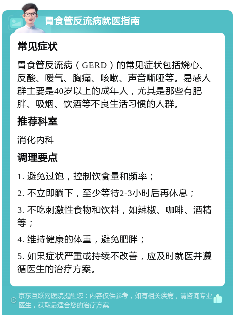 胃食管反流病就医指南 常见症状 胃食管反流病（GERD）的常见症状包括烧心、反酸、嗳气、胸痛、咳嗽、声音嘶哑等。易感人群主要是40岁以上的成年人，尤其是那些有肥胖、吸烟、饮酒等不良生活习惯的人群。 推荐科室 消化内科 调理要点 1. 避免过饱，控制饮食量和频率； 2. 不立即躺下，至少等待2-3小时后再休息； 3. 不吃刺激性食物和饮料，如辣椒、咖啡、酒精等； 4. 维持健康的体重，避免肥胖； 5. 如果症状严重或持续不改善，应及时就医并遵循医生的治疗方案。