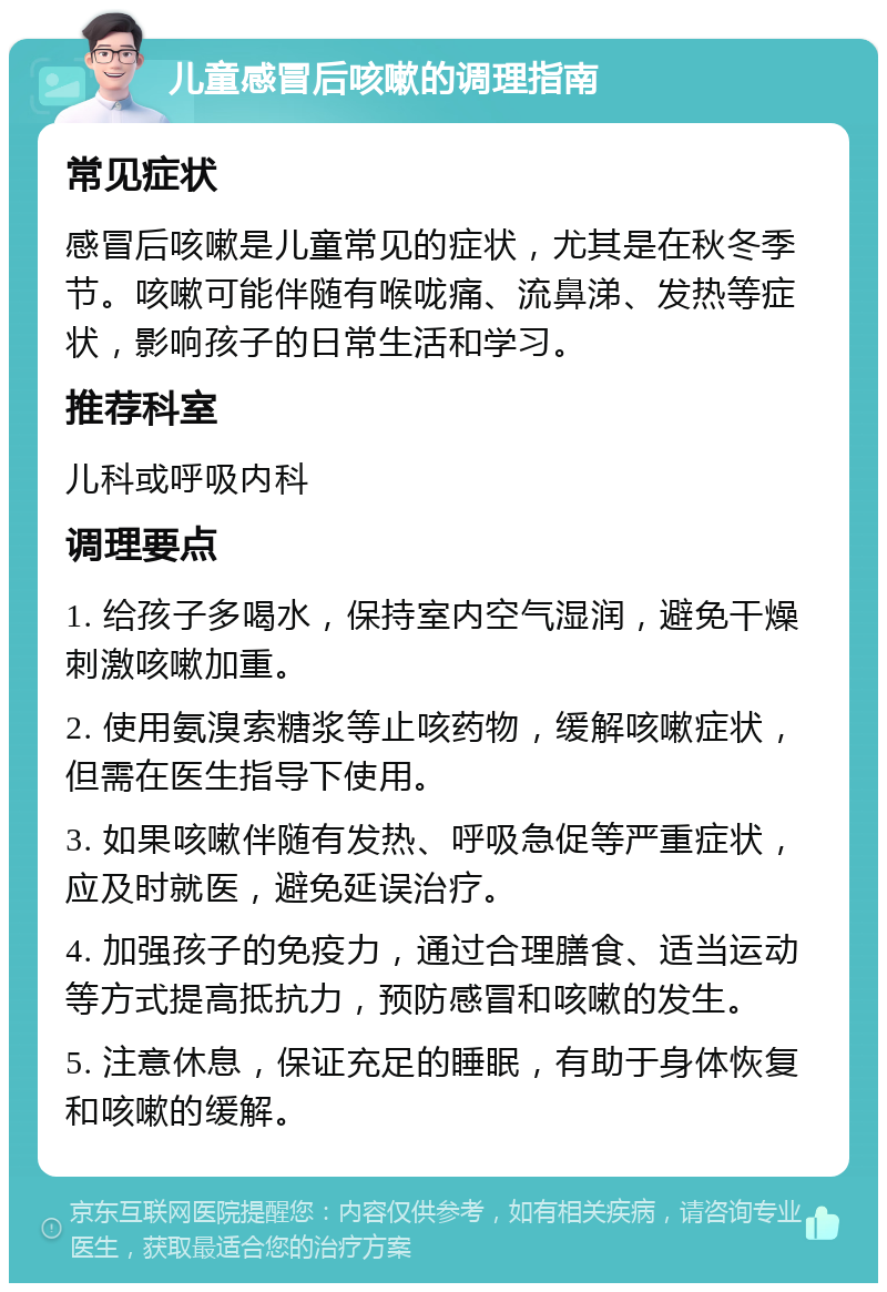 儿童感冒后咳嗽的调理指南 常见症状 感冒后咳嗽是儿童常见的症状，尤其是在秋冬季节。咳嗽可能伴随有喉咙痛、流鼻涕、发热等症状，影响孩子的日常生活和学习。 推荐科室 儿科或呼吸内科 调理要点 1. 给孩子多喝水，保持室内空气湿润，避免干燥刺激咳嗽加重。 2. 使用氨溴索糖浆等止咳药物，缓解咳嗽症状，但需在医生指导下使用。 3. 如果咳嗽伴随有发热、呼吸急促等严重症状，应及时就医，避免延误治疗。 4. 加强孩子的免疫力，通过合理膳食、适当运动等方式提高抵抗力，预防感冒和咳嗽的发生。 5. 注意休息，保证充足的睡眠，有助于身体恢复和咳嗽的缓解。