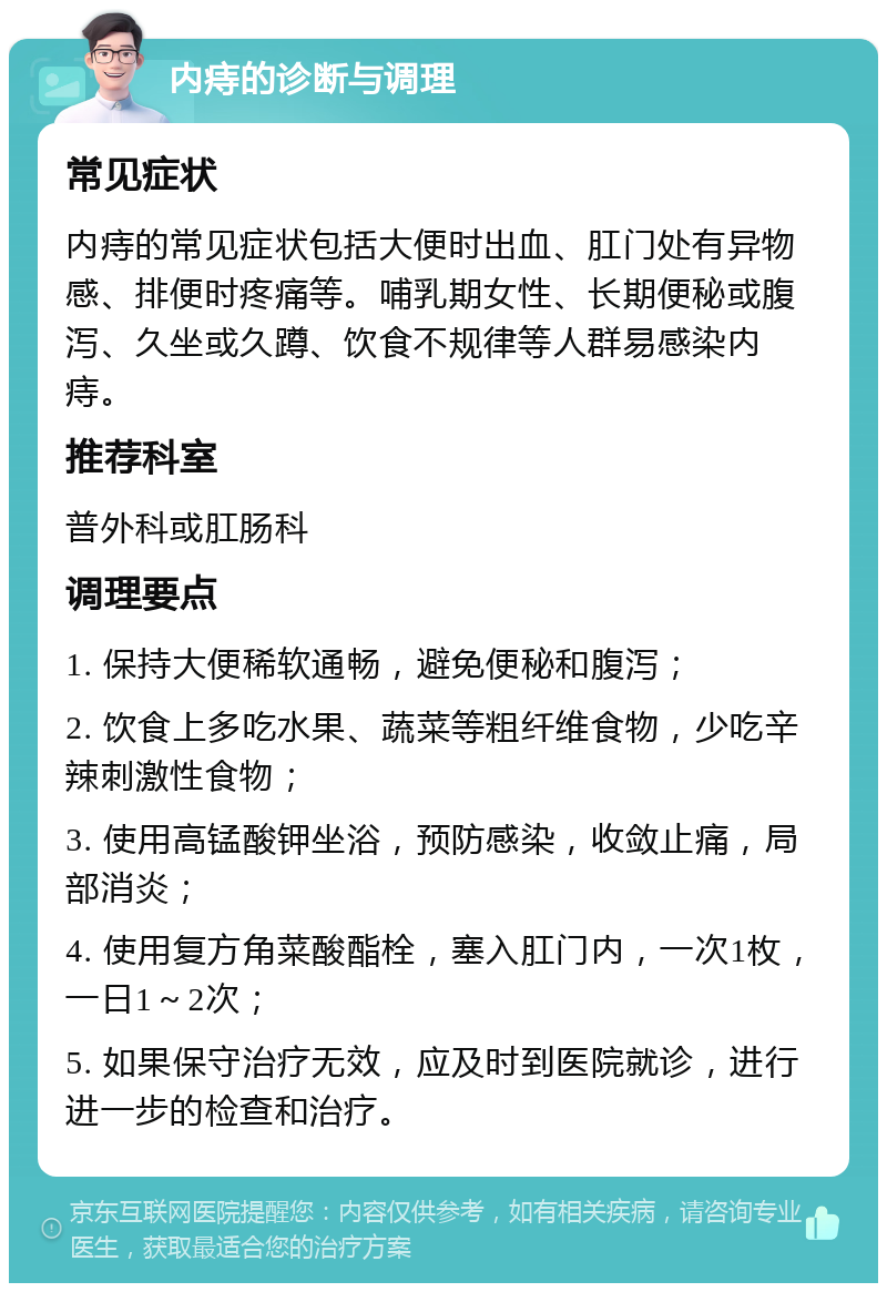 内痔的诊断与调理 常见症状 内痔的常见症状包括大便时出血、肛门处有异物感、排便时疼痛等。哺乳期女性、长期便秘或腹泻、久坐或久蹲、饮食不规律等人群易感染内痔。 推荐科室 普外科或肛肠科 调理要点 1. 保持大便稀软通畅，避免便秘和腹泻； 2. 饮食上多吃水果、蔬菜等粗纤维食物，少吃辛辣刺激性食物； 3. 使用高锰酸钾坐浴，预防感染，收敛止痛，局部消炎； 4. 使用复方角菜酸酯栓，塞入肛门内，一次1枚，一日1～2次； 5. 如果保守治疗无效，应及时到医院就诊，进行进一步的检查和治疗。