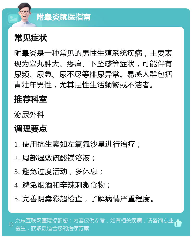 附睾炎就医指南 常见症状 附睾炎是一种常见的男性生殖系统疾病，主要表现为睾丸肿大、疼痛、下坠感等症状，可能伴有尿频、尿急、尿不尽等排尿异常。易感人群包括青壮年男性，尤其是性生活频繁或不洁者。 推荐科室 泌尿外科 调理要点 1. 使用抗生素如左氧氟沙星进行治疗； 2. 局部湿敷硫酸镁溶液； 3. 避免过度活动，多休息； 4. 避免烟酒和辛辣刺激食物； 5. 完善阴囊彩超检查，了解病情严重程度。