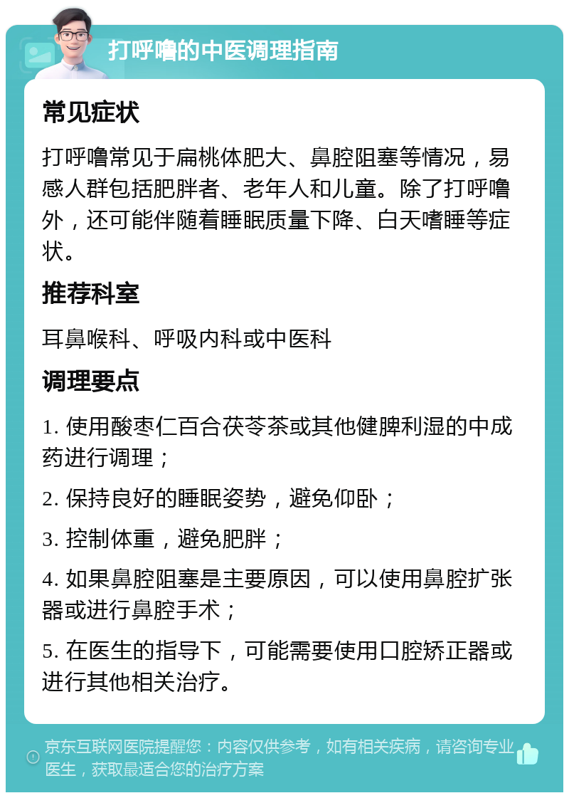 打呼噜的中医调理指南 常见症状 打呼噜常见于扁桃体肥大、鼻腔阻塞等情况，易感人群包括肥胖者、老年人和儿童。除了打呼噜外，还可能伴随着睡眠质量下降、白天嗜睡等症状。 推荐科室 耳鼻喉科、呼吸内科或中医科 调理要点 1. 使用酸枣仁百合茯苓茶或其他健脾利湿的中成药进行调理； 2. 保持良好的睡眠姿势，避免仰卧； 3. 控制体重，避免肥胖； 4. 如果鼻腔阻塞是主要原因，可以使用鼻腔扩张器或进行鼻腔手术； 5. 在医生的指导下，可能需要使用口腔矫正器或进行其他相关治疗。