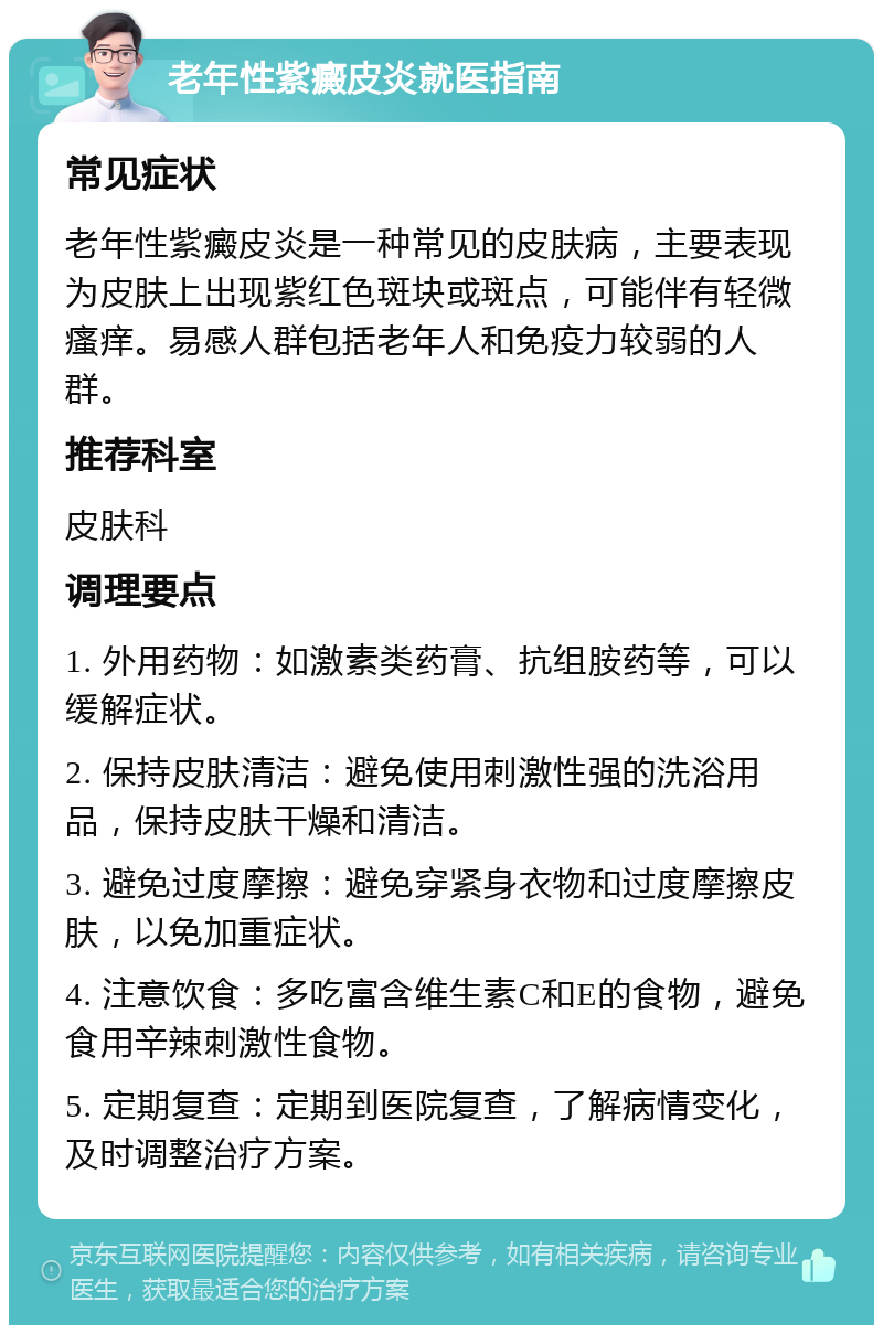 老年性紫癜皮炎就医指南 常见症状 老年性紫癜皮炎是一种常见的皮肤病，主要表现为皮肤上出现紫红色斑块或斑点，可能伴有轻微瘙痒。易感人群包括老年人和免疫力较弱的人群。 推荐科室 皮肤科 调理要点 1. 外用药物：如激素类药膏、抗组胺药等，可以缓解症状。 2. 保持皮肤清洁：避免使用刺激性强的洗浴用品，保持皮肤干燥和清洁。 3. 避免过度摩擦：避免穿紧身衣物和过度摩擦皮肤，以免加重症状。 4. 注意饮食：多吃富含维生素C和E的食物，避免食用辛辣刺激性食物。 5. 定期复查：定期到医院复查，了解病情变化，及时调整治疗方案。