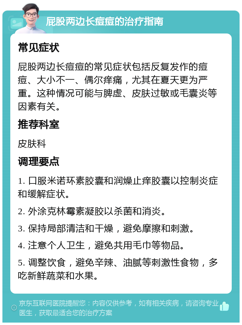 屁股两边长痘痘的治疗指南 常见症状 屁股两边长痘痘的常见症状包括反复发作的痘痘、大小不一、偶尔痒痛，尤其在夏天更为严重。这种情况可能与脾虚、皮肤过敏或毛囊炎等因素有关。 推荐科室 皮肤科 调理要点 1. 口服米诺环素胶囊和润燥止痒胶囊以控制炎症和缓解症状。 2. 外涂克林霉素凝胶以杀菌和消炎。 3. 保持局部清洁和干燥，避免摩擦和刺激。 4. 注意个人卫生，避免共用毛巾等物品。 5. 调整饮食，避免辛辣、油腻等刺激性食物，多吃新鲜蔬菜和水果。