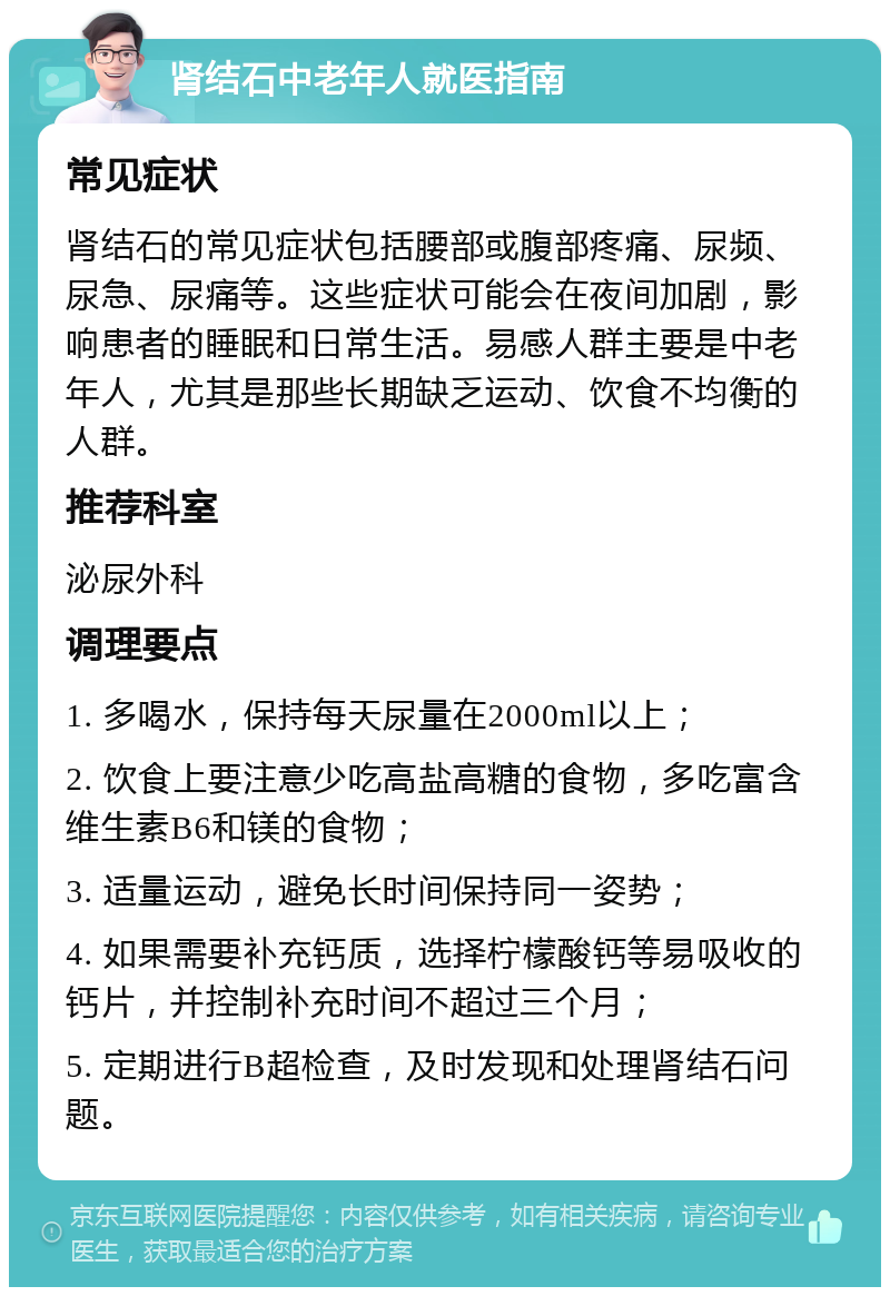 肾结石中老年人就医指南 常见症状 肾结石的常见症状包括腰部或腹部疼痛、尿频、尿急、尿痛等。这些症状可能会在夜间加剧，影响患者的睡眠和日常生活。易感人群主要是中老年人，尤其是那些长期缺乏运动、饮食不均衡的人群。 推荐科室 泌尿外科 调理要点 1. 多喝水，保持每天尿量在2000ml以上； 2. 饮食上要注意少吃高盐高糖的食物，多吃富含维生素B6和镁的食物； 3. 适量运动，避免长时间保持同一姿势； 4. 如果需要补充钙质，选择柠檬酸钙等易吸收的钙片，并控制补充时间不超过三个月； 5. 定期进行B超检查，及时发现和处理肾结石问题。