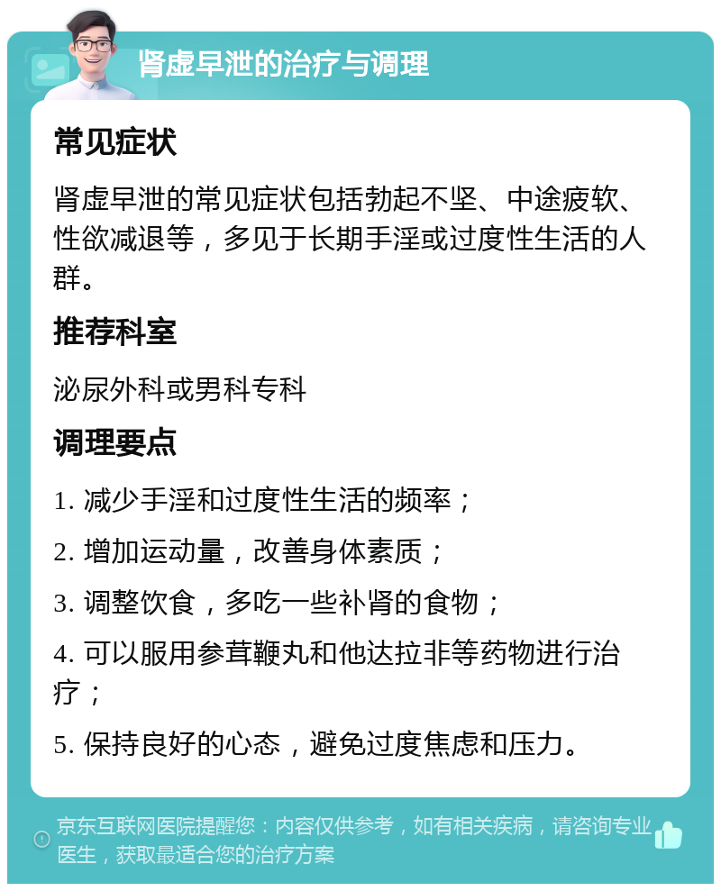 肾虚早泄的治疗与调理 常见症状 肾虚早泄的常见症状包括勃起不坚、中途疲软、性欲减退等，多见于长期手淫或过度性生活的人群。 推荐科室 泌尿外科或男科专科 调理要点 1. 减少手淫和过度性生活的频率； 2. 增加运动量，改善身体素质； 3. 调整饮食，多吃一些补肾的食物； 4. 可以服用参茸鞭丸和他达拉非等药物进行治疗； 5. 保持良好的心态，避免过度焦虑和压力。