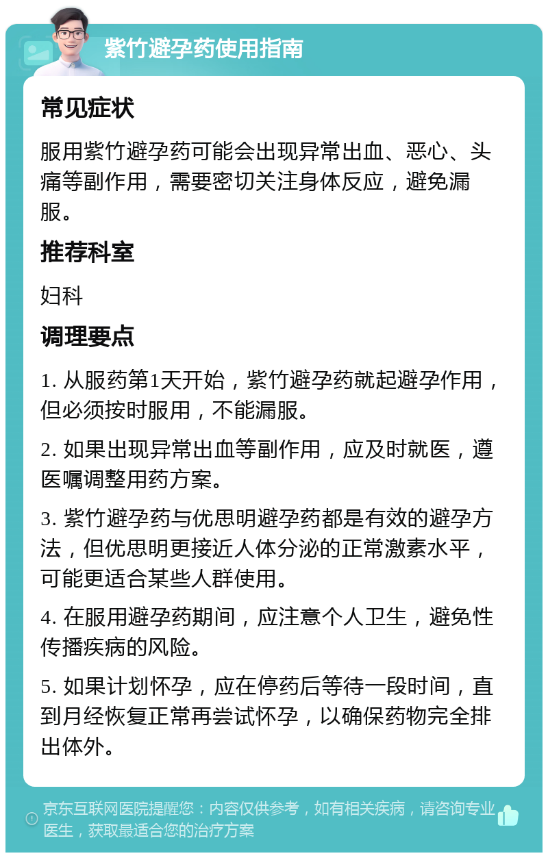 紫竹避孕药使用指南 常见症状 服用紫竹避孕药可能会出现异常出血、恶心、头痛等副作用，需要密切关注身体反应，避免漏服。 推荐科室 妇科 调理要点 1. 从服药第1天开始，紫竹避孕药就起避孕作用，但必须按时服用，不能漏服。 2. 如果出现异常出血等副作用，应及时就医，遵医嘱调整用药方案。 3. 紫竹避孕药与优思明避孕药都是有效的避孕方法，但优思明更接近人体分泌的正常激素水平，可能更适合某些人群使用。 4. 在服用避孕药期间，应注意个人卫生，避免性传播疾病的风险。 5. 如果计划怀孕，应在停药后等待一段时间，直到月经恢复正常再尝试怀孕，以确保药物完全排出体外。