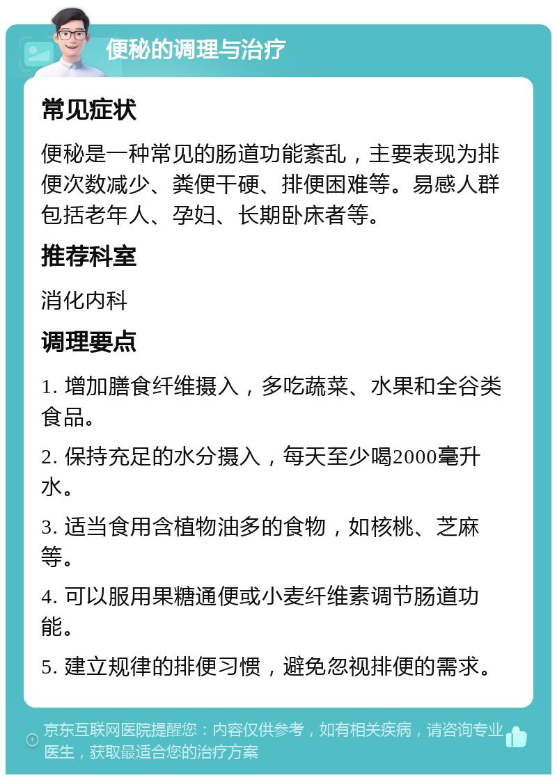 便秘的调理与治疗 常见症状 便秘是一种常见的肠道功能紊乱，主要表现为排便次数减少、粪便干硬、排便困难等。易感人群包括老年人、孕妇、长期卧床者等。 推荐科室 消化内科 调理要点 1. 增加膳食纤维摄入，多吃蔬菜、水果和全谷类食品。 2. 保持充足的水分摄入，每天至少喝2000毫升水。 3. 适当食用含植物油多的食物，如核桃、芝麻等。 4. 可以服用果糖通便或小麦纤维素调节肠道功能。 5. 建立规律的排便习惯，避免忽视排便的需求。