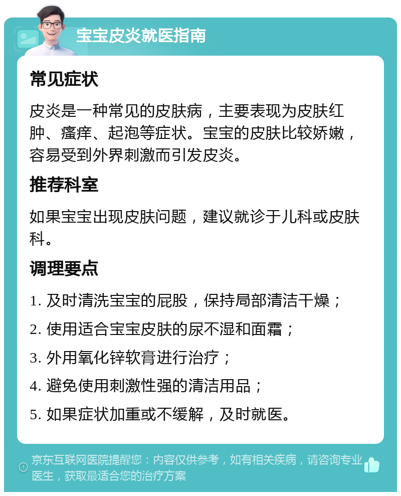 宝宝皮炎就医指南 常见症状 皮炎是一种常见的皮肤病，主要表现为皮肤红肿、瘙痒、起泡等症状。宝宝的皮肤比较娇嫩，容易受到外界刺激而引发皮炎。 推荐科室 如果宝宝出现皮肤问题，建议就诊于儿科或皮肤科。 调理要点 1. 及时清洗宝宝的屁股，保持局部清洁干燥； 2. 使用适合宝宝皮肤的尿不湿和面霜； 3. 外用氧化锌软膏进行治疗； 4. 避免使用刺激性强的清洁用品； 5. 如果症状加重或不缓解，及时就医。