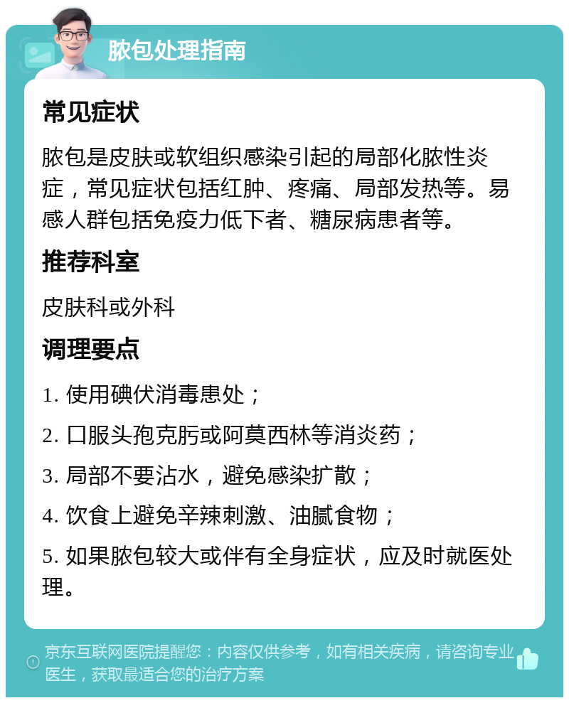 脓包处理指南 常见症状 脓包是皮肤或软组织感染引起的局部化脓性炎症，常见症状包括红肿、疼痛、局部发热等。易感人群包括免疫力低下者、糖尿病患者等。 推荐科室 皮肤科或外科 调理要点 1. 使用碘伏消毒患处； 2. 口服头孢克肟或阿莫西林等消炎药； 3. 局部不要沾水，避免感染扩散； 4. 饮食上避免辛辣刺激、油腻食物； 5. 如果脓包较大或伴有全身症状，应及时就医处理。