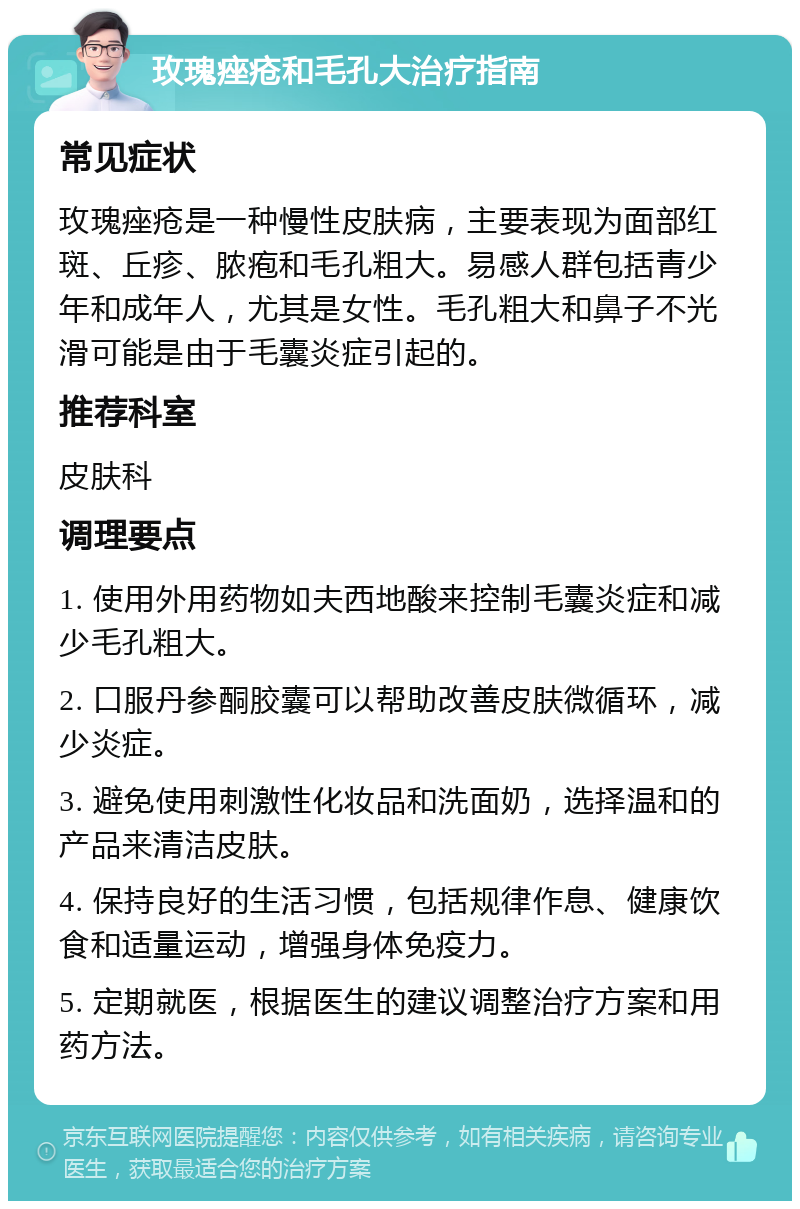 玫瑰痤疮和毛孔大治疗指南 常见症状 玫瑰痤疮是一种慢性皮肤病，主要表现为面部红斑、丘疹、脓疱和毛孔粗大。易感人群包括青少年和成年人，尤其是女性。毛孔粗大和鼻子不光滑可能是由于毛囊炎症引起的。 推荐科室 皮肤科 调理要点 1. 使用外用药物如夫西地酸来控制毛囊炎症和减少毛孔粗大。 2. 口服丹参酮胶囊可以帮助改善皮肤微循环，减少炎症。 3. 避免使用刺激性化妆品和洗面奶，选择温和的产品来清洁皮肤。 4. 保持良好的生活习惯，包括规律作息、健康饮食和适量运动，增强身体免疫力。 5. 定期就医，根据医生的建议调整治疗方案和用药方法。