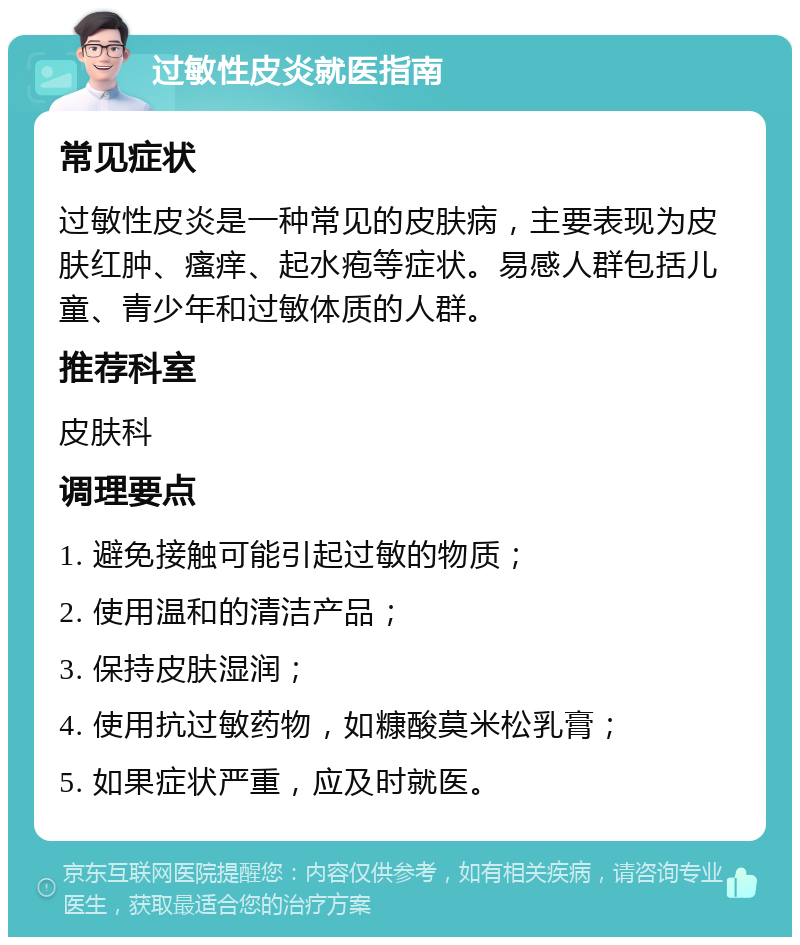 过敏性皮炎就医指南 常见症状 过敏性皮炎是一种常见的皮肤病，主要表现为皮肤红肿、瘙痒、起水疱等症状。易感人群包括儿童、青少年和过敏体质的人群。 推荐科室 皮肤科 调理要点 1. 避免接触可能引起过敏的物质； 2. 使用温和的清洁产品； 3. 保持皮肤湿润； 4. 使用抗过敏药物，如糠酸莫米松乳膏； 5. 如果症状严重，应及时就医。