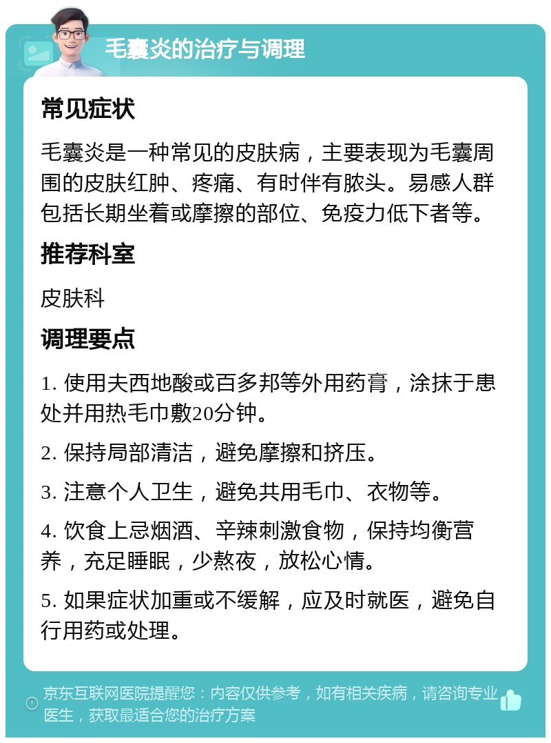 毛囊炎的治疗与调理 常见症状 毛囊炎是一种常见的皮肤病，主要表现为毛囊周围的皮肤红肿、疼痛、有时伴有脓头。易感人群包括长期坐着或摩擦的部位、免疫力低下者等。 推荐科室 皮肤科 调理要点 1. 使用夫西地酸或百多邦等外用药膏，涂抹于患处并用热毛巾敷20分钟。 2. 保持局部清洁，避免摩擦和挤压。 3. 注意个人卫生，避免共用毛巾、衣物等。 4. 饮食上忌烟酒、辛辣刺激食物，保持均衡营养，充足睡眠，少熬夜，放松心情。 5. 如果症状加重或不缓解，应及时就医，避免自行用药或处理。