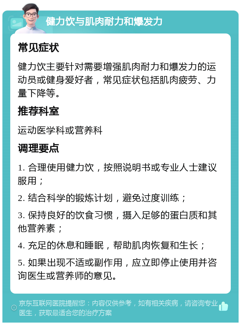 健力饮与肌肉耐力和爆发力 常见症状 健力饮主要针对需要增强肌肉耐力和爆发力的运动员或健身爱好者，常见症状包括肌肉疲劳、力量下降等。 推荐科室 运动医学科或营养科 调理要点 1. 合理使用健力饮，按照说明书或专业人士建议服用； 2. 结合科学的锻炼计划，避免过度训练； 3. 保持良好的饮食习惯，摄入足够的蛋白质和其他营养素； 4. 充足的休息和睡眠，帮助肌肉恢复和生长； 5. 如果出现不适或副作用，应立即停止使用并咨询医生或营养师的意见。