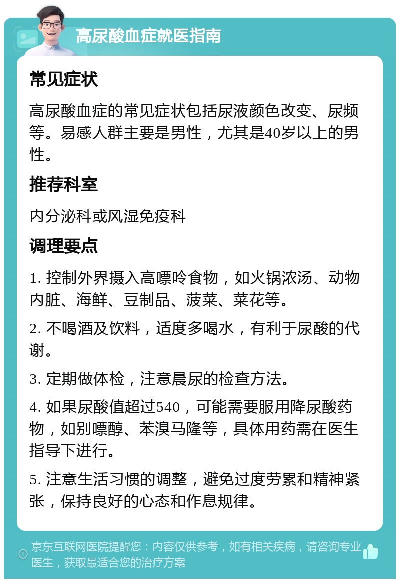 高尿酸血症就医指南 常见症状 高尿酸血症的常见症状包括尿液颜色改变、尿频等。易感人群主要是男性，尤其是40岁以上的男性。 推荐科室 内分泌科或风湿免疫科 调理要点 1. 控制外界摄入高嘌呤食物，如火锅浓汤、动物内脏、海鲜、豆制品、菠菜、菜花等。 2. 不喝酒及饮料，适度多喝水，有利于尿酸的代谢。 3. 定期做体检，注意晨尿的检查方法。 4. 如果尿酸值超过540，可能需要服用降尿酸药物，如别嘌醇、苯溴马隆等，具体用药需在医生指导下进行。 5. 注意生活习惯的调整，避免过度劳累和精神紧张，保持良好的心态和作息规律。